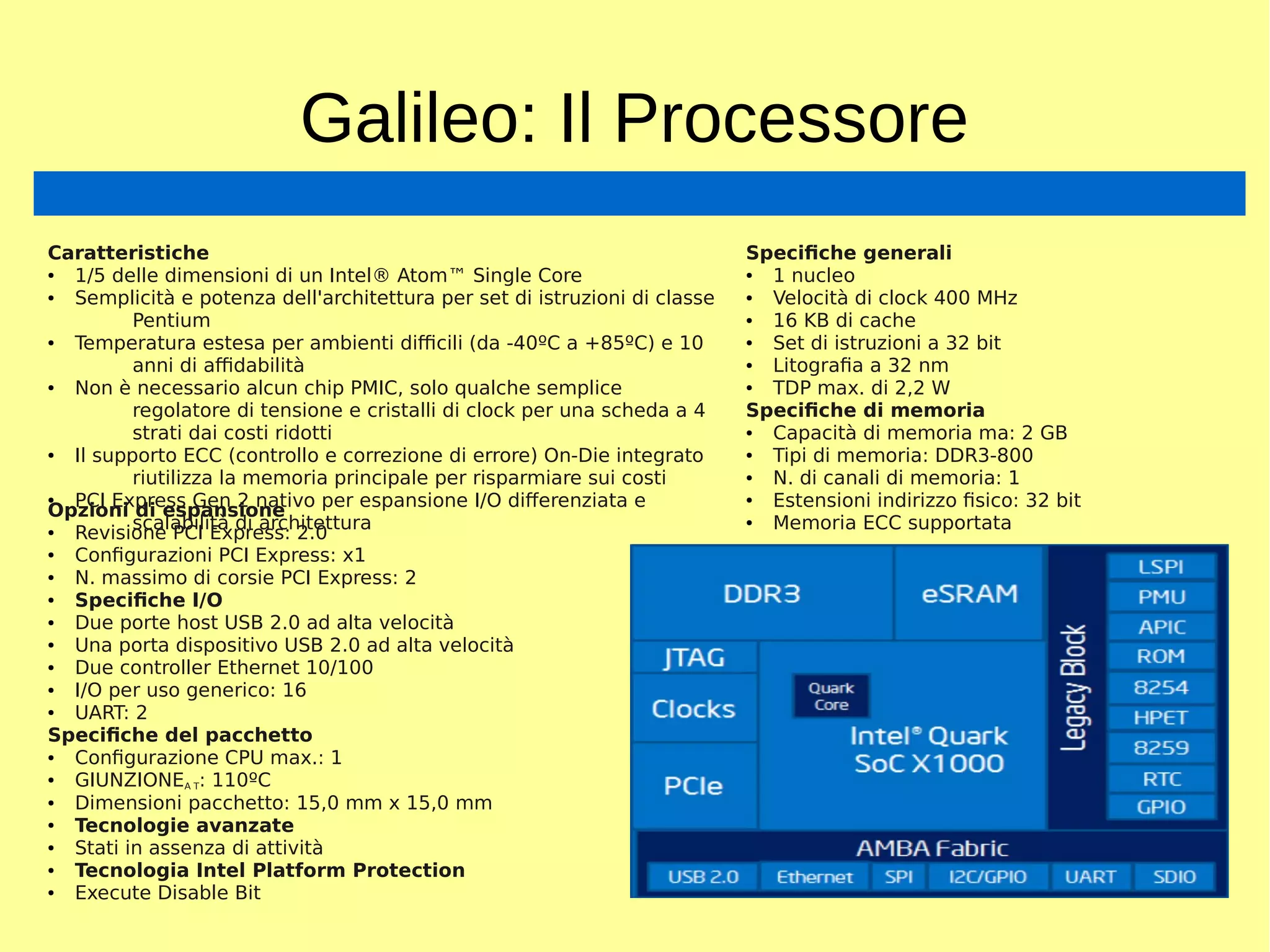 Galileo: Il Processore
Caratteristiche
● 1/5 delle dimensioni di un Intel® Atom™ Single Core
● Semplicità e potenza dell'architettura per set di istruzioni di classe
Pentium
● Temperatura estesa per ambienti difficili (da -40ºC a +85ºC) e 10
anni di affidabilità
● Non è necessario alcun chip PMIC, solo qualche semplice
regolatore di tensione e cristalli di clock per una scheda a 4
strati dai costi ridotti
● Il supporto ECC (controllo e correzione di errore) On-Die integrato
riutilizza la memoria principale per risparmiare sui costi
● PCI Express Gen 2 nativo per espansione I/O differenziata e
scalabilità di architettura
Specifiche generali
● 1 nucleo
● Velocità di clock 400 MHz
● 16 KB di cache
● Set di istruzioni a 32 bit
● Litografia a 32 nm
● TDP max. di 2,2 W
Specifiche di memoria
● Capacità di memoria ma: 2 GB
● Tipi di memoria: DDR3-800
● N. di canali di memoria: 1
● Estensioni indirizzo fisico: 32 bit
● Memoria ECC supportata
Opzioni di espansione
● Revisione PCI Express: 2.0
● Configurazioni PCI Express: x1
● N. massimo di corsie PCI Express: 2
● Specifiche I/O
● Due porte host USB 2.0 ad alta velocità
● Una porta dispositivo USB 2.0 ad alta velocità
● Due controller Ethernet 10/100
● I/O per uso generico: 16
● UART: 2
Specifiche del pacchetto
● Configurazione CPU max.: 1
● GIUNZIONEA T: 110ºC
● Dimensioni pacchetto: 15,0 mm x 15,0 mm
● Tecnologie avanzate
● Stati in assenza di attività
● Tecnologia Intel Platform Protection
● Execute Disable Bit
 