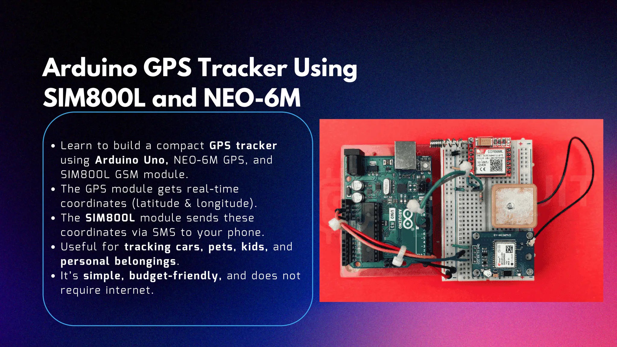 Arduino GPS Tracker Using SIM800L and NEO-6M Learn to build a compact GPS tracker using Arduino Uno, NEO-6M GPS, and SIM800L GSM module. The GPS module gets real-time coordinates (latitude & longitude). The SIM800L module sends these coordinates via SMS to your phone. Useful for tracking cars, pets, kids, and personal belongings. It’s simple, budget-friendly, and does not require internet.