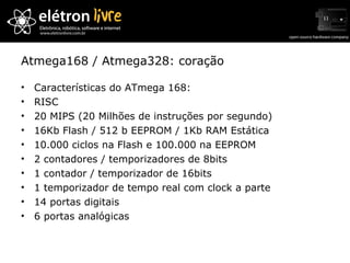 Atmega168 / Atmega328: coração Características do ATmega 168: RISC 20 MIPS (20 Milhões de instruções por segundo) 16Kb Flash / 512 b EEPROM / 1Kb RAM Estática 10.000 ciclos na Flash e 100.000 na EEPROM 2 contadores / temporizadores de 8bits 1 contador / temporizador de 16bits 1 temporizador de tempo real com clock a parte 14 portas digitais 6 portas analógicas 