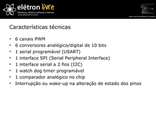 Características técnicas 6 canais PWM 6 conversores analógico/digital de 10 bits 1 serial programável (USART) 1 interface SPI (Serial Peripheral Interface) 1 interface serial a 2 fios (I2C) 1 watch dog timer programável 1 comparador analógico no chip Interrupção ou wake-up na alteração de estado dos pinos 