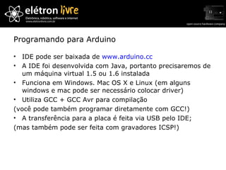 Programando para Arduino IDE pode ser baixada de  www.arduino.cc A IDE foi desenvolvida com Java, portanto precisaremos de um máquina virtual 1.5 ou 1.6 instalada Funciona em Windows. Mac OS X e Linux (em alguns windows e mac pode ser necessário colocar driver) Utiliza GCC + GCC Avr para compilação (você pode também programar diretamente com GCC!) A transferência para a placa é feita via USB pelo IDE; (mas também pode ser feita com gravadores ICSP!) 
