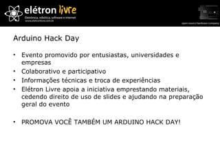 Arduino Hack Day Evento promovido por entusiastas, universidades e empresas Colaborativo e participativo Informações técnicas e troca de experiências Elétron Livre apoia a iniciativa emprestando materiais, cedendo direito de uso de slides e ajudando na preparação geral do evento PROMOVA VOCÊ TAMBÉM UM ARDUINO HACK DAY! 