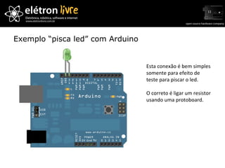 Exemplo “pisca led” com Arduino Esta conexão é bem simples somente para efeito de teste para piscar o led.  O correto é ligar um resistor usando uma protoboard. 