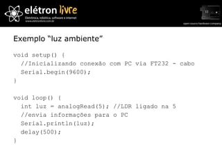 Exemplo “luz ambiente” void setup() { //Inicializando conexão com PC via FT232 - cabo Serial.begin(9600); } void loop() { int luz = analogRead(5); //LDR ligado na 5 //envia informações para o PC Serial.println(luz);  delay(500); } 