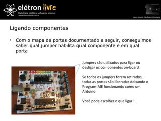 Ligando componentes Jumpers são utilizados para ligar ou desligar os componentes on-board Se todos os jumpers forem retirados, todas as portas são liberadas deixando o Program-ME funcionando como um Arduino. Você pode escolher o que ligar! Com o mapa de portas documentado a seguir, conseguimos saber qual jumper habilita qual componente e em qual porta 