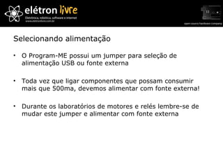 Selecionando alimentação O Program-ME possui um jumper para seleção de alimentação USB ou fonte externa Toda vez que ligar componentes que possam consumir mais que 500ma, devemos alimentar com fonte externa! Durante os laboratórios de motores e relés lembre-se de mudar este jumper e alimentar com fonte externa 