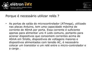 Porque é necessário utilizar relés ? As portas de saída do microcontrolador (ATmega), utilizado nas placas Arduino, tem uma capacidade máxima de corrente de 40mA por porta. Essa corrente é suficiente apenas para alimentar uns 4 Leds comuns, portanto para acionar dispositivos que consomem correntes acima de 40mA em 5Volts, dispositivos de voltagens maiores e dispositivos alimentados com tensão AC, é necessário colocar um transistor e um relé entre o micro-controlador e a carga . 