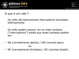 O que é um relé ? Os relés são basicamente interruptores acionados elétricamente. Os relés podem possuir um ou mais contatos (“interruptores”) sendo que esses contatos podem ser: NA (normalmente aberto) / NO (normal open)  ou NF (normalmente fechados) / NC (normal closed) . 