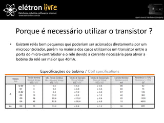 Porque é necessário utilizar o transistor ? Existem relés bem pequenos que poderiam ser acionados diretamente por um microcontrolador, porém na maioria dos casos utilizamos um transistor entre a porta do micro-controlador e o relé devido a corrente necessária para ativar a bobina do relé ser maior que 40mA. 