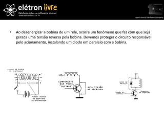 Tensão reversa nos relés Ao desenergizar a bobina de um relé, ocorre um fenômeno que faz com que seja gerada uma tensão reversa pela bobina. Devemos proteger o circuito responsável pelo acionamento, instalando um diodo em paralelo com a bobina. 