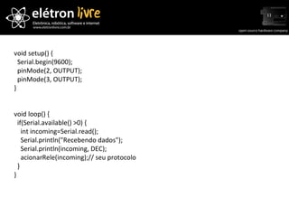 void setup() { Serial.begin(9600); pinMode(2, OUTPUT); pinMode(3, OUTPUT); } void loop() { if(Serial.available() >0) { int incoming=Serial.read(); Serial.println("Recebendo dados"); Serial.println(incoming, DEC); acionarRele(incoming);// seu protocolo } } 