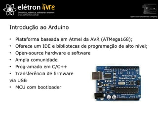 Introdução ao Arduino Plataforma baseada em Atmel da AVR (ATMega168); Oferece um IDE e bibliotecas de programação de alto nível; Open-source hardware e software Ampla comunidade Programado em C/C++ Transferência de firmware via USB MCU com bootloader 