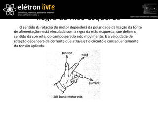 Regra da mão esquerda O sentido da rotação do motor dependerá da polaridade da ligação da fonte de alimentação e está vinculada com a regra da mão esquerda, que define o sentido da corrente, do campo gerado e do movimento. E a velocidade de rotação dependerá da corrente que atravessa o circuito e consequentemente da tensão aplicada. 