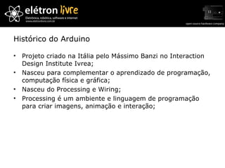 Histórico do Arduino Projeto criado na Itália pelo Mássimo Banzi no Interaction Design Institute Ivrea; Nasceu para complementar o aprendizado de programação, computação física e gráfica; Nasceu do Processing e Wiring; Processing é um ambiente e linguagem de programação para criar imagens, animação e interação; 