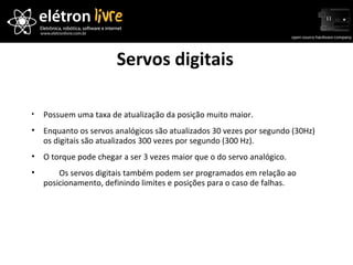 Servos digitais Possuem uma taxa de atualização da posição muito maior.  Enquanto os servos analógicos são atualizados 30 vezes por segundo (30Hz) os digitais são atualizados 300 vezes por segundo (300 Hz). O torque pode chegar a ser 3 vezes maior que o do servo analógico.   Os servos digitais também podem ser programados em relação ao posicionamento, definindo limites e posições para o caso de falhas. 