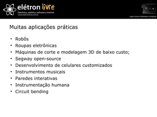 Muitas aplicações práticas Robôs Roupas eletrônicas Máquinas de corte e modelagem 3D de baixo custo; Segway open-source Desenvolvimento de celulares customizados Instrumentos musicais Paredes interativas Instrumentação humana Circuit bending 