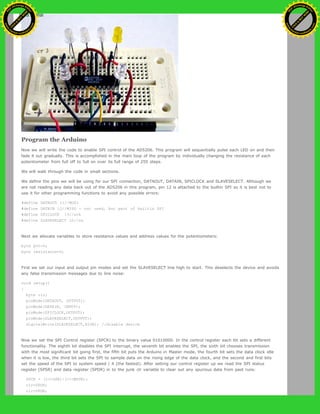 Program the Arduino
Now we will write the code to enable SPI control of the AD5206. This program will sequentially pulse each LED on and then
fade it out gradually. This is accomplished in the main loop of the program by individually changing the resistance of each
potentiometer from full off to full on over its full range of 255 steps.
We will walk through the code in small sections.
We define the pins we will be using for our SPI connection, DATAOUT, DATAIN, SPICLOCK and SLAVESELECT. Although we
are not reading any data back out of the AD5206 in this program, pin 12 is attached to the builtin SPI so it is best not to
use it for other programming functions to avoid any possible errors:
#define DATAOUT 11//MOSI
#define DATAIN 12//MISO - not used, but part of builtin SPI
#define SPICLOCK 13//sck
#define SLAVESELECT 10//ss
Next we allocate variables to store resistance values and address values for the potentiometers:
byte pot=0;
byte resistance=0;
First we set our input and output pin modes and set the SLAVESELECT line high to start. This deselects the device and avoids
any false transmission messages due to line noise:
void setup()
{
byte clr;
pinMode(DATAOUT, OUTPUT);
pinMode(DATAIN, INPUT);
pinMode(SPICLOCK,OUTPUT);
pinMode(SLAVESELECT,OUTPUT);
digitalWrite(SLAVESELECT,HIGH); //disable device
Now we set the SPI Control register (SPCR) to the binary value 01010000. In the control register each bit sets a different
functionality. The eighth bit disables the SPI interrupt, the seventh bit enables the SPI, the sixth bit chooses transmission
with the most significant bit going first, the fifth bit puts the Arduino in Master mode, the fourth bit sets the data clock idle
when it is low, the third bit sets the SPI to sample data on the rising edge of the data clock, and the second and first bits
set the speed of the SPI to system speed / 4 (the fastest). After setting our control register up we read the SPI status
register (SPSR) and data register (SPDR) in to the junk clr variable to clear out any spurious data from past runs:
SPCR = (1<<SPE)|(1<<MSTR);
clr=SPSR;
clr=SPDR;
Ashifur Rahaman
C
lick
to
B
U
Y
N
O
W
!
PD F-XChange Edit
or
www
.
tracker-software.com
C
lick
to
B
U
Y
N
O
W
!
PD
F-XChange Edit
or
www
.
tracker-software
.com
 
