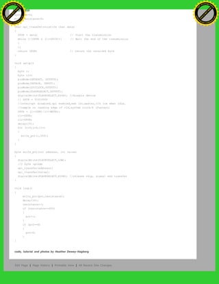 byte pot=0;
byte resistance=0;
char spi_transfer(volatile char data)
{
SPDR = data; // Start the transmission
while (!(SPSR & (1<<SPIF))) // Wait the end of the transmission
{
};
return SPDR; // return the received byte
}
void setup()
{
byte i;
byte clr;
pinMode(DATAOUT, OUTPUT);
pinMode(DATAIN, INPUT);
pinMode(SPICLOCK,OUTPUT);
pinMode(SLAVESELECT,OUTPUT);
digitalWrite(SLAVESELECT,HIGH); //disable device
// SPCR = 01010000
//interrupt disabled,spi enabled,msb 1st,master,clk low when idle,
//sample on leading edge of clk,system clock/4 (fastest)
SPCR = (1<<SPE)|(1<<MSTR);
clr=SPSR;
clr=SPDR;
delay(10);
for (i=0;i<6;i++)
{
write_pot(i,255);
}
}
byte write_pot(int address, int value)
{
digitalWrite(SLAVESELECT,LOW);
//2 byte opcode
spi_transfer(address);
spi_transfer(value);
digitalWrite(SLAVESELECT,HIGH); //release chip, signal end transfer
}
void loop()
{
write_pot(pot,resistance);
delay(10);
resistance++;
if (resistance==255)
{
pot++;
}
if (pot==6)
{
pot=0;
}
}
code, tutorial and photos by Heather Dewey-Hagborg
Edit Page | Page History | Printable View | All Recent Site Changes
Ashifur Rahaman
C
lick
to
B
U
Y
N
O
W
!
PD F-XChange Edit
or
www
.
tracker-software.com
C
lick
to
B
U
Y
N
O
W
!
PD
F-XChange Edit
or
www
.
tracker-software
.com
 