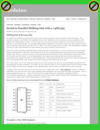 Arduino
Buy | Download | Getting Started | Learning | Reference | Hardware | FAQ Blog » | Forum » | Playground »
Learning Examples | Foundations | Hacking | Links
Serial to Parallel Shifting-Out with a 74HC595
Started by Carlyn Maw and Tom Igoe Nov, 06
Shifting Out & the 595 chip
At sometime or another you may run out of pins on your Arduino board and need to extend it with shift registers. This
example is based on the 74HC595. The datasheet refers to the 74HC595 as an “8-bit serial-in, serial or parallel-out shift
register with output latches; 3-state.” In other words, you can use it to control 8 outputs at a time while only taking up a
few pins on your microcontroller. You can link multiple registers together to extend your output even more. (Users may also
wish to search for other driver chips with "595" or "596" in their part numbers, there are many. The STP16C596 for example
will drive 16 LED's and eliminates the series resistors with built-in constant current sources.)
How this all works is through something called “synchronous serial communication,” i.e. you can pulse one pin up and down
thereby communicating a data byte to the register bit by bit. It's by pulsing second pin, the clock pin, that you delineate
between bits. This is in contrast to using the “asynchronous serial communication” of the Serial.begin() function which relies
on the sender and the receiver to be set independently to an agreed upon specified data rate. Once the whole byte is
transmitted to the register the HIGH or LOW messages held in each bit get parceled out to each of the individual output pins.
This is the “parallel output” part, having all the pins do what you want them to do all at once.
The “serial output” part of this component comes from its extra pin which can pass the serial information received from the
microcontroller out again unchanged. This means you can transmit 16 bits in a row (2 bytes) and the first 8 will flow through
the first register into the second register and be expressed there. You can learn to do that from the second example.
“3 states” refers to the fact that you can set the output pins as either high, low or “high impedance.” Unlike the HIGH and
LOW states, you can’t set pins to their high impedance state individually. You can only set the whole chip together. This is a
pretty specialized thing to do -- Think of an LED array that might need to be controlled by completely different
microcontrollers depending on a specific mode setting built into your project. Neither example takes advantage of this feature
and you won’t usually need to worry about getting a chip that has it.
Here is a table explaining the pin-outs adapted from the Phillip's datasheet.
PINS 1-7, 15 Q0 – Q7 Output Pins
PIN 8 GND Ground, Vss
PIN 9 Q7’ Serial Out
PIN 10 MR Master Reclear, active low
PIN 11 SH_CP Shift register clock pin
PIN 12 ST_CP Storage register clock pin (latch pin)
PIN 13 OE Output enable, active low
PIN 14 DS Serial data input
PIN 16 Vcc Positive supply voltage
Example 1: One Shift Register
The first step is to extend your Arduino with one shift register.
Ashifur Rahaman
C
lick
to
B
U
Y
N
O
W
!
PD F-XChange Edit
or
www
.
tracker-software.com
C
lick
to
B
U
Y
N
O
W
!
PD
F-XChange Edit
or
www
.
tracker-software
.com
search
 