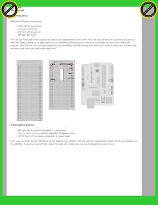 The Circuit
1. Turning it on
Make the following connections:
GND (pin 8) to ground,
Vcc (pin 16) to 5V
OE (pin 13) to ground
MR (pin 10) to 5V
This set up makes all of the output pins active and addressable all the time. The one flaw of this set up is that you end up
with the lights turning on to their last state or something arbitrary every time you first power up the circuit before the
program starts to run. You can get around this by controlling the MR and OE pins from your Arduino board too, but this way
will work and leave you with more open pins.
2. Connect to Arduino
DS (pin 14) to Ardunio DigitalPin 11 (blue wire)
SH_CP (pin 11) to to Ardunio DigitalPin 12 (yellow wire)
ST_CP (pin 12) to Ardunio DigitalPin 8 (green wire)
From now on those will be refered to as the dataPin, the clockPin and the latchPin respectively. Notice the 0.1µf capacitor on
the latchPin, if you have some flicker when the latch pin pulses you can use a capacitor to even it out.
Ashifur Rahaman
C
lick
to
B
U
Y
N
O
W
!
PD F-XChange Edit
or
www
.
tracker-software.com
C
lick
to
B
U
Y
N
O
W
!
PD
F-XChange Edit
or
www
.
tracker-software
.com
 
