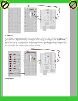 3. Add 8 LEDs.
In this case you should connect the cathode (short pin) of each LED to a common ground, and the anode (long pin) of each
LED to its respective shift register output pin. Using the shift register to supply power like this is called sourcing current.
Some shift registers can't source current, they can only do what is called sinking current. If you have one of those it means
you will have to flip the direction of the LEDs, putting the anodes directly to power and the cathodes (ground pins) to the
shift register outputs. You should check the your specific datasheet if you aren’t using a 595 series chip. Don’t forget to add a
220-ohm resistor in series to protect the LEDs from being overloaded.
Circuit Diagram
Ashifur Rahaman
C
lick
to
B
U
Y
N
O
W
!
PD F-XChange Edit
or
www
.
tracker-software.com
C
lick
to
B
U
Y
N
O
W
!
PD
F-XChange Edit
or
www
.
tracker-software
.com
 