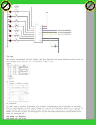 The Code
Here are three code examples. The first is just some “hello world” code that simply outputs a byte value from 0 to 255. The
second program lights one LED at a time. The third cycles through an array.
595 Logic Table
595 Timing Diagram
The code is based on two pieces of information in the datasheet: the timing diagram and the logic table. The logic table is
what tells you that basically everything important happens on an up beat. When the clockPin goes from low to high, the shift
register reads the state of the data pin. As the data gets shifted in it is saved in an internal memory register. When the
latchPin goes from low to high the sent data gets moved from the shift registers aforementioned memory register into the
output pins, lighting the LEDs.
Code Sample 1.1 – Hello World
Code Sample 1.2 – One by One
Ashifur Rahaman
C
lick
to
B
U
Y
N
O
W
!
PD F-XChange Edit
or
www
.
tracker-software.com
C
lick
to
B
U
Y
N
O
W
!
PD
F-XChange Edit
or
www
.
tracker-software
.com
 
