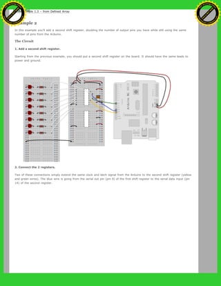 Code Sample 1.3 – from Defined Array
Example 2
In this example you’ll add a second shift register, doubling the number of output pins you have while still using the same
number of pins from the Arduino.
The Circuit
1. Add a second shift register.
Starting from the previous example, you should put a second shift register on the board. It should have the same leads to
power and ground.
2. Connect the 2 registers.
Two of these connections simply extend the same clock and latch signal from the Arduino to the second shift register (yellow
and green wires). The blue wire is going from the serial out pin (pin 9) of the first shift register to the serial data input (pin
14) of the second register.
Ashifur Rahaman
C
lick
to
B
U
Y
N
O
W
!
PD F-XChange Edit
or
www
.
tracker-software.com
C
lick
to
B
U
Y
N
O
W
!
PD
F-XChange Edit
or
www
.
tracker-software
.com
 