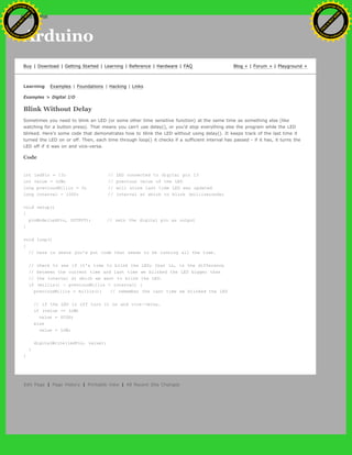Arduino
Buy | Download | Getting Started | Learning | Reference | Hardware | FAQ Blog » | Forum » | Playground »
Learning Examples | Foundations | Hacking | Links
Examples > Digital I/O
Blink Without Delay
Sometimes you need to blink an LED (or some other time sensitive function) at the same time as something else (like
watching for a button press). That means you can't use delay(), or you'd stop everything else the program while the LED
blinked. Here's some code that demonstrates how to blink the LED without using delay(). It keeps track of the last time it
turned the LED on or off. Then, each time through loop() it checks if a sufficient interval has passed - if it has, it turns the
LED off if it was on and vice-versa.
Code
int ledPin = 13; // LED connected to digital pin 13
int value = LOW; // previous value of the LED
long previousMillis = 0; // will store last time LED was updated
long interval = 1000; // interval at which to blink (milliseconds)
void setup()
{
pinMode(ledPin, OUTPUT); // sets the digital pin as output
}
void loop()
{
// here is where you'd put code that needs to be running all the time.
// check to see if it's time to blink the LED; that is, is the difference
// between the current time and last time we blinked the LED bigger than
// the interval at which we want to blink the LED.
if (millis() - previousMillis > interval) {
previousMillis = millis(); // remember the last time we blinked the LED
// if the LED is off turn it on and vice-versa.
if (value == LOW)
value = HIGH;
else
value = LOW;
digitalWrite(ledPin, value);
}
}
Edit Page | Page History | Printable View | All Recent Site Changes
Ashifur Rahaman
C
lick
to
B
U
Y
N
O
W
!
PD F-XChange Edit
or
www
.
tracker-software.com
C
lick
to
B
U
Y
N
O
W
!
PD
F-XChange Edit
or
www
.
tracker-software
.com
 