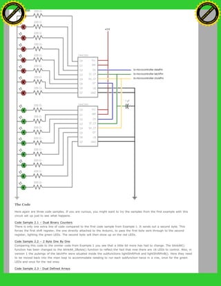The Code
Here again are three code samples. If you are curious, you might want to try the samples from the first example with this
circuit set up just to see what happens.
Code Sample 2.1 – Dual Binary Counters
There is only one extra line of code compared to the first code sample from Example 1. It sends out a second byte. This
forces the first shift register, the one directly attached to the Arduino, to pass the first byte sent through to the second
register, lighting the green LEDs. The second byte will then show up on the red LEDs.
Code Sample 2.2 – 2 Byte One By One
Comparing this code to the similar code from Example 1 you see that a little bit more has had to change. The blinkAll()
function has been changed to the blinkAll_2Bytes() function to reflect the fact that now there are 16 LEDs to control. Also, in
version 1 the pulsings of the latchPin were situated inside the subfunctions lightShiftPinA and lightShiftPinB(). Here they need
to be moved back into the main loop to accommodate needing to run each subfunction twice in a row, once for the green
LEDs and once for the red ones.
Code Sample 2.3 - Dual Defined Arrays
Ashifur Rahaman
C
lick
to
B
U
Y
N
O
W
!
PD F-XChange Edit
or
www
.
tracker-software.com
C
lick
to
B
U
Y
N
O
W
!
PD
F-XChange Edit
or
www
.
tracker-software
.com
 