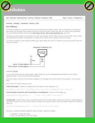 Arduino
Buy | Download | Getting Started | Learning | Reference | Hardware | FAQ Blog » | Forum » | Playground »
Learning Examples | Foundations | Hacking | Links
X10 Library
This library enables you to send and receive X10 commands from an Arduino module. X10 is a synchronous serial protocol
that travels over AC power lines, sending a bit every time the AC power crosses zero volts. It's used in home automation.
You can find X10 controllers and devices at http://www.x10.com, http://www.smarthome.com, and more.
This library has been tested using the PL513 one-way X10 controller, and the TW523 two-way X10 controller. Both of these
are essentially X10 modems, converting the 5V output of the Arduino into AC signals on the zero crossing.
To connect an Arduino to one of these modules, get a phone cable with an RJ-11 connector, and cut one end off. Then wire
the pins as follows:
Download: X10.zip
To use, unzip it and copy the resulting folder, called TextString, into the lib/targets/libraries directory of your arduino
application folder. Then re-start the Arduino application.
When you restart, you'll see a few warning messages in the debugger pane at the bottom of the program. You can ignore
them.
As of version 0.2, here's what you can do:
x10(int strLength) - initialize an instance of the X10 library on two digital pins. e.g.
x10 myHouse = x10(9, 10); // initializes X10 on pins 9 (zero crossing pin) and 10 (data pin)
void write(byte houseCode, byte numberCode, int numRepeats) - Send an X10 message, e.g.
myHouse.write(A, ALL_LIGHTS_ON, 1); // Turns on all lights in house code A
version(void) - get the library version. Since there will be more functions added, printing the version is a useful debugging
tool when you get an error from a given function. Perhaps you're using an earlier version that doesn't feature the version you
need! e.g.
Serial.println(myHouse.version()); // prints the version of the library
There are a number of constants added to make X10 easier. They are as follows:
A through F: house code values.
UNIT_1 through UNIT_16: unit code values
Ashifur Rahaman
C
lick
to
B
U
Y
N
O
W
!
PD F-XChange Edit
or
www
.
tracker-software.com
C
lick
to
B
U
Y
N
O
W
!
PD
F-XChange Edit
or
www
.
tracker-software
.com
search
 