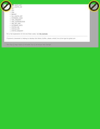ALL_UNITS_OFF
ALL_LIGHTS_ON
ON
OFF
DIM
BRIGHT
ALL_LIGHTS_OFF
EXTENDED_CODE
HAIL_REQUEST
HAIL_ACKNOWLEDGE
PRE_SET_DIM
EXTENDED_DATA
STATUS_ON
STATUS_OFF
STATUS_REQUEST
For a full explanation of X10 and these codes, see this technote
If anyone's interested in helping to develop this library further, please contact me at tom.igoe at gmail.com
Edit Page | Page History | Printable View | All Recent Site Changes
Ashifur Rahaman
C
lick
to
B
U
Y
N
O
W
!
PD F-XChange Edit
or
www
.
tracker-software.com
C
lick
to
B
U
Y
N
O
W
!
PD
F-XChange Edit
or
www
.
tracker-software
.com
 