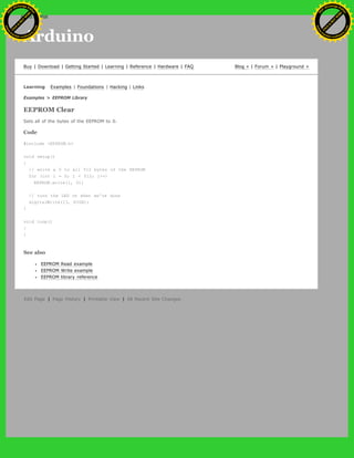 Arduino
Buy | Download | Getting Started | Learning | Reference | Hardware | FAQ Blog » | Forum » | Playground »
Learning Examples | Foundations | Hacking | Links
Examples > EEPROM Library
EEPROM Clear
Sets all of the bytes of the EEPROM to 0.
Code
#include <EEPROM.h>
void setup()
{
// write a 0 to all 512 bytes of the EEPROM
for (int i = 0; i < 512; i++)
EEPROM.write(i, 0);
// turn the LED on when we're done
digitalWrite(13, HIGH);
}
void loop()
{
}
See also
EEPROM Read example
EEPROM Write example
EEPROM library reference
Edit Page | Page History | Printable View | All Recent Site Changes
Ashifur Rahaman
C
lick
to
B
U
Y
N
O
W
!
PD F-XChange Edit
or
www
.
tracker-software.com
C
lick
to
B
U
Y
N
O
W
!
PD
F-XChange Edit
or
www
.
tracker-software
.com
search
 
