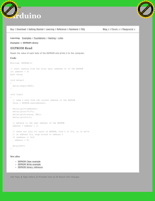 Arduino
Buy | Download | Getting Started | Learning | Reference | Hardware | FAQ Blog » | Forum » | Playground »
Learning Examples | Foundations | Hacking | Links
Examples > EEPROM Library
EEPROM Read
Reads the value of each byte of the EEPROM and prints it to the computer.
Code
#include <EEPROM.h>
// start reading from the first byte (address 0) of the EEPROM
int address = 0;
byte value;
void setup()
{
Serial.begin(9600);
}
void loop()
{
// read a byte from the current address of the EEPROM
value = EEPROM.read(address);
Serial.print(address);
Serial.print("t");
Serial.print(value, DEC);
Serial.println();
// advance to the next address of the EEPROM
address = address + 1;
// there are only 512 bytes of EEPROM, from 0 to 511, so if we're
// on address 512, wrap around to address 0
if (address == 512)
address = 0;
delay(500);
}
See also
EEPROM Clear example
EEPROM Write example
EEPROM library reference
Edit Page | Page History | Printable View | All Recent Site Changes
Ashifur Rahaman
C
lick
to
B
U
Y
N
O
W
!
PD F-XChange Edit
or
www
.
tracker-software.com
C
lick
to
B
U
Y
N
O
W
!
PD
F-XChange Edit
or
www
.
tracker-software
.com
search
 