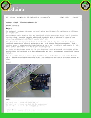Arduino
Buy | Download | Getting Started | Learning | Reference | Hardware | FAQ Blog » | Forum » | Playground »
Learning Examples | Foundations | Hacking | Links
Examples > Digital I/O
Button
The pushbutton is a component that connects two points in a circuit when you press it. The example turns on an LED when
you press the button.
We connect three wires to the Arduino board. The first goes from one leg of the pushbutton through a pull-up resistor (here
2.2 KOhms) to the 5 volt supply. The second goes from the corresponding leg of the pushbutton to ground. The third
connects to a digital i/o pin (here pin 7) which reads the button's state.
When the pushbutton is open (unpressed) there is no connection between the two legs of the pushbutton, so the pin is
connected to 5 volts (through the pull-up resistor) and we read a HIGH. When the button is closed (pressed), it makes a
connection between its two legs, connecting the pin to ground, so that we read a LOW. (The pin is still connected to 5 volts,
but the resistor in-between them means that the pin is "closer" to ground.)
You can also wire this circuit the opposite way, with a pull-down resistor keeping the input LOW, and going HIGH when the
button is pressed. If so, the behavior of the sketch will be reversed, with the LED normally on and turning off when you press
the button.
If you disconnect the digital i/o pin from everything, the LED may blink erratically. This is because the input is "floating" -
that is, it will more-or-less randomly return either HIGH or LOW. That's why you need a pull-up or pull-down resister in the
circuit.
Circuit
Code
int ledPin = 13; // choose the pin for the LED
int inPin = 2; // choose the input pin (for a pushbutton)
int val = 0; // variable for reading the pin status
void setup() {
pinMode(ledPin, OUTPUT); // declare LED as output
Ashifur Rahaman
C
lick
to
B
U
Y
N
O
W
!
PD F-XChange Edit
or
www
.
tracker-software.com
C
lick
to
B
U
Y
N
O
W
!
PD
F-XChange Edit
or
www
.
tracker-software
.com
search
 