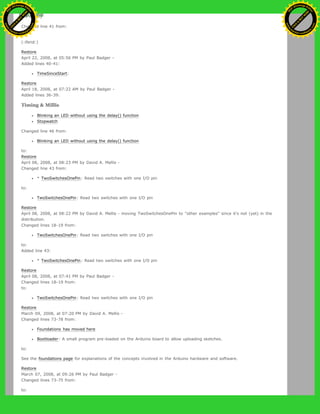 (:if false:)
Changed line 41 from:
to:
(:ifend:)
Restore
April 22, 2008, at 05:56 PM by Paul Badger -
Added lines 40-41:
TimeSinceStart:
Restore
April 18, 2008, at 07:22 AM by Paul Badger -
Added lines 36-39:
Timing & Millis
Blinking an LED without using the delay() function
Stopwatch
Changed line 46 from:
Blinking an LED without using the delay() function
to:
Restore
April 08, 2008, at 08:23 PM by David A. Mellis -
Changed line 43 from:
* TwoSwitchesOnePin: Read two switches with one I/O pin
to:
TwoSwitchesOnePin: Read two switches with one I/O pin
Restore
April 08, 2008, at 08:22 PM by David A. Mellis - moving TwoSwitchesOnePin to "other examples" since it's not (yet) in the
distribution.
Changed lines 18-19 from:
TwoSwitchesOnePin: Read two switches with one I/O pin
to:
Added line 43:
* TwoSwitchesOnePin: Read two switches with one I/O pin
Restore
April 08, 2008, at 07:41 PM by Paul Badger -
Changed lines 18-19 from:
to:
TwoSwitchesOnePin: Read two switches with one I/O pin
Restore
March 09, 2008, at 07:20 PM by David A. Mellis -
Changed lines 73-78 from:
Foundations has moved here
Bootloader: A small program pre-loaded on the Arduino board to allow uploading sketches.
to:
See the foundations page for explanations of the concepts involved in the Arduino hardware and software.
Restore
March 07, 2008, at 09:26 PM by Paul Badger -
Changed lines 73-75 from:
to:
Ashifur Rahaman
C
lick
to
B
U
Y
N
O
W
!
PD F-XChange Edit
or
www
.
tracker-software.com
C
lick
to
B
U
Y
N
O
W
!
PD
F-XChange Edit
or
www
.
tracker-software
.com
 