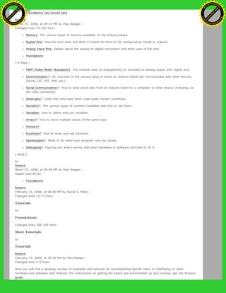 Foundations has moved here
Restore
March 07, 2008, at 09:24 PM by Paul Badger -
Changed lines 74-107 from:
Memory: The various types of memory available on the Arduino board.
Digital Pins: How the pins work and what it means for them to be configured as inputs or outputs.
Analog Input Pins: Details about the analog-to-digital conversion and other uses of the pins.
Foundations
(:if false:)
PWM (Pulse-Width Modulation): The method used by analogWrite() to simulate an analog output with digital pins.
Communication?: An overview of the various ways in which an Arduino board can communicate with other devices
(serial, I2C, SPI, Midi, etc.)
Serial Communication?: How to send serial data from an Arduino board to a computer or other device (including via
the USB connection).
Interrupts?: Code that interrupts other code under certain conditions.
Numbers?: The various types of numbers available and how to use them.
Variables: How to define and use variables.
Arrays?: How to store multiple values of the same type.
Pointers?:
Functions?: How to write and call functions.
Optimization?: What to do when your program runs too slowly.
Debugging?: Figuring out what's wrong with your hardware or software and how to fix it.
(:ifend:)
to:
Restore
March 07, 2008, at 09:09 PM by Paul Badger -
Added lines 80-81:
Foundations
Restore
February 15, 2008, at 06:00 PM by David A. Mellis -
Changed lines 72-73 from:
Tutorials
to:
Foundations
Changed lines 108-109 from:
More Tutorials
to:
Tutorials
Restore
February 13, 2008, at 10:42 PM by Paul Badger -
Changed lines 4-5 from:
Here you will find a growing number of examples and tutorials for accomplishing specific tasks or interfacing to other
hardware and software with Arduino. For instructions on getting the board and environment up and running, see the Arduino
guide.
Ashifur Rahaman
C
lick
to
B
U
Y
N
O
W
!
PD F-XChange Edit
or
www
.
tracker-software.com
C
lick
to
B
U
Y
N
O
W
!
PD
F-XChange Edit
or
www
.
tracker-software
.com
 