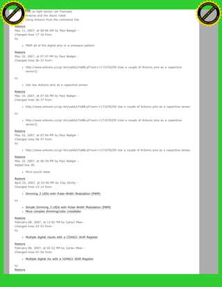 LED as light sensor (en Francais)
Arduino and the Asuro robot
Using Arduino from the command line
Restore
May 11, 2007, at 06:06 AM by Paul Badger -
Changed lines 17-18 from:
to:
PWM all of the digital pins in a sinewave pattern
Restore
May 10, 2007, at 07:07 PM by Paul Badger -
Changed lines 36-37 from:
http://www.arduino.cc/cgi-bin/yabb2/YaBB.pl?num=1171076259 |Use a couple of Arduino pins as a capacitive
sensor]]
to:
Use two Arduino pins as a capacitive sensor
Restore
May 10, 2007, at 07:05 PM by Paul Badger -
Changed lines 36-37 from:
http://www.arduino.cc/cgi-bin/yabb2/YaBB.pl?num=1171076259 Use a couple of Arduino pins as a capacitive sensor
to:
http://www.arduino.cc/cgi-bin/yabb2/YaBB.pl?num=1171076259 |Use a couple of Arduino pins as a capacitive
sensor]]
Restore
May 10, 2007, at 07:04 PM by Paul Badger -
Changed lines 36-37 from:
to:
http://www.arduino.cc/cgi-bin/yabb2/YaBB.pl?num=1171076259 Use a couple of Arduino pins as a capacitive sensor
Restore
May 10, 2007, at 06:59 PM by Paul Badger -
Added line 39:
More sound ideas
Restore
April 24, 2007, at 03:40 PM by Clay Shirky -
Changed lines 13-14 from:
Dimming 3 LEDs with Pulse-Width Modulation (PWM)
to:
Simple Dimming 3 LEDs with Pulse-Width Modulation (PWM)
More complex dimming/color crossfader
Restore
February 08, 2007, at 12:02 PM by Carlyn Maw -
Changed lines 52-53 from:
to:
Multiple digital inputs with a CD4021 Shift Register
Restore
February 06, 2007, at 02:52 PM by Carlyn Maw -
Changed lines 52-54 from:
Multiple digital ins with a CD4021 Shift Register
to:
Restore
Ashifur Rahaman
C
lick
to
B
U
Y
N
O
W
!
PD F-XChange Edit
or
www
.
tracker-software.com
C
lick
to
B
U
Y
N
O
W
!
PD
F-XChange Edit
or
www
.
tracker-software
.com
 