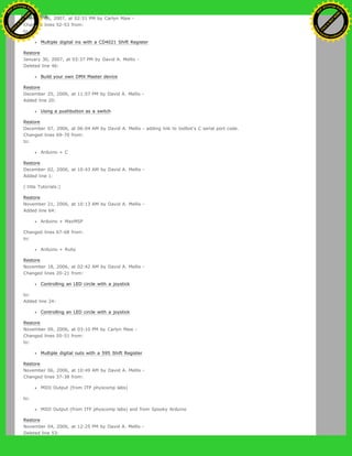 February 06, 2007, at 02:51 PM by Carlyn Maw -
Changed lines 52-53 from:
to:
Multiple digital ins with a CD4021 Shift Register
Restore
January 30, 2007, at 03:37 PM by David A. Mellis -
Deleted line 46:
Build your own DMX Master device
Restore
December 25, 2006, at 11:57 PM by David A. Mellis -
Added line 20:
Using a pushbutton as a switch
Restore
December 07, 2006, at 06:04 AM by David A. Mellis - adding link to todbot's C serial port code.
Changed lines 69-70 from:
to:
Arduino + C
Restore
December 02, 2006, at 10:43 AM by David A. Mellis -
Added line 1:
(:title Tutorials:)
Restore
November 21, 2006, at 10:13 AM by David A. Mellis -
Added line 64:
Arduino + MaxMSP
Changed lines 67-68 from:
to:
Arduino + Ruby
Restore
November 18, 2006, at 02:42 AM by David A. Mellis -
Changed lines 20-21 from:
Controlling an LED circle with a joystick
to:
Added line 24:
Controlling an LED circle with a joystick
Restore
November 09, 2006, at 03:10 PM by Carlyn Maw -
Changed lines 50-51 from:
to:
Multiple digital outs with a 595 Shift Register
Restore
November 06, 2006, at 10:49 AM by David A. Mellis -
Changed lines 37-38 from:
MIDI Output (from ITP physcomp labs)
to:
MIDI Output (from ITP physcomp labs) and from Spooky Arduino
Restore
November 04, 2006, at 12:25 PM by David A. Mellis -
Deleted line 53:
Ashifur Rahaman
C
lick
to
B
U
Y
N
O
W
!
PD F-XChange Edit
or
www
.
tracker-software.com
C
lick
to
B
U
Y
N
O
W
!
PD
F-XChange Edit
or
www
.
tracker-software
.com
 