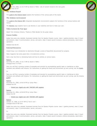 Restore
November 04, 2006, at 10:37 AM by David A. Mellis - lots of content moved to the new guide.
Deleted lines 52-67:
The Arduino board
This guide to the Arduino board explains the functions of the various parts of the board.
The Arduino environment
This guide to the Arduino IDE (integrated development environment) explains the functions of the various buttons and
menus.
The libraries page explains how to use libraries in your sketches and how to make your own.
Video Lectures by Tom Igoe
Watch Tom introduce Arduino. Thanks to Pollie Barden for the great videos.
Course Guides
todbot has some very detailed, illustrated tutorials from his Spooky Projects course: class 1 (getting started), class 2 (input
and sensors), class 3 (communication, servos, and pwm), class 4 (piezo sound & sensors, arduino+processing, stand-alone
operation)
Deleted lines 82-87:
External Resources
Instant Soup is an introduction to electronics through a series of beautifully-documented fun projects.
Make magazine has some great links in its electronics archive.
hack a day has links to interesting hacks and how-to articles on various topics.
Restore
November 04, 2006, at 10:17 AM by David A. Mellis -
Changed lines 3-4 from:
Here you will find a growing number of examples and tutorials for accomplishing specific tasks or interfacing to other
hardware and software with Arduino. For instructions on getting the board and environment up and running, see the Howto.
to:
Here you will find a growing number of examples and tutorials for accomplishing specific tasks or interfacing to other
hardware and software with Arduino. For instructions on getting the board and environment up and running, see the Arduino
guide?.
Restore
November 01, 2006, at 06:54 PM by Carlyn Maw -
Deleted line 49:
Extend your digital outs with 74HC595 shift registers
Restore
November 01, 2006, at 06:06 PM by Carlyn Maw -
Added line 50:
Extend your digital outs with 74HC595 shift registers
Restore
October 31, 2006, at 10:47 AM by Tod E. Kurt -
Changed lines 67-68 from:
todbot has some very detailed, illustrated tutorials from his Spooky Projects course: class 1 (getting started), class 2 (input
and sensors), class 3 (communication, servos, and pwm).
to:
todbot has some very detailed, illustrated tutorials from his Spooky Projects course: class 1 (getting started), class 2 (input
and sensors), class 3 (communication, servos, and pwm), class 4 (piezo sound & sensors, arduino+processing, stand-alone
operation)
Ashifur Rahaman
C
lick
to
B
U
Y
N
O
W
!
PD F-XChange Edit
or
www
.
tracker-software.com
C
lick
to
B
U
Y
N
O
W
!
PD
F-XChange Edit
or
www
.
tracker-software
.com
 