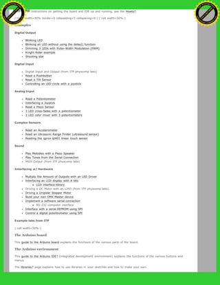 with it. For instructions on getting the board and IDE up and running, see the Howto?.
(:table width=90% border=0 cellpadding=5 cellspacing=0:) (:cell width=50%:)
Examples
Digital Output
Blinking LED
Blinking an LED without using the delay() function
Dimming 3 LEDs with Pulse-Width Modulation (PWM)
Knight Rider example
Shooting star
Digital Input
Digital Input and Output (from ITP physcomp labs)
Read a Pushbutton
Read a Tilt Sensor
Controlling an LED circle with a joystick
Analog Input
Read a Potentiometer
Interfacing a Joystick
Read a Piezo Sensor
3 LED cross-fades with a potentiometer
3 LED color mixer with 3 potentiometers
Complex Sensors
Read an Accelerometer
Read an Ultrasonic Range Finder (ultrasound sensor)
Reading the qprox qt401 linear touch sensor
Sound
Play Melodies with a Piezo Speaker
Play Tones from the Serial Connection
MIDI Output (from ITP physcomp labs)
Interfacing w/ Hardware
Multiply the Amount of Outputs with an LED Driver
Interfacing an LCD display with 8 bits
LCD interface library
Driving a DC Motor with an L293 (from ITP physcomp labs).
Driving a Unipolar Stepper Motor
Build your own DMX Master device
Implement a software serial connection
RS-232 computer interface
Interface with a serial EEPROM using SPI
Control a digital potentiometer using SPI
Example labs from ITP
(:cell width=50%:)
The Arduino board
This guide to the Arduino board explains the functions of the various parts of the board.
The Arduino environment
This guide to the Arduino IDE? (integrated development environment) explains the functions of the various buttons and
menus.
The libraries? page explains how to use libraries in your sketches and how to make your own.
Ashifur Rahaman
C
lick
to
B
U
Y
N
O
W
!
PD F-XChange Edit
or
www
.
tracker-software.com
C
lick
to
B
U
Y
N
O
W
!
PD
F-XChange Edit
or
www
.
tracker-software
.com
 