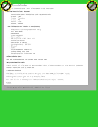Video Lectures by Tom Igoe
Watch Tom introduce Arduino. Thanks to Pollie Barden for the great videos.
Interfacing with Other Software
Introduction to Serial Communication (from ITP physcomp labs)
Arduino + Flash
Arduino + Processing
Arduino + PD
Arduino + VVVV
Arduino + Director
Tech Notes (from the forums or playground)
Software serial (serial on pins besides 0 and 1)
L297 motor driver
Hex inverter
Analog multiplexer
Power supplies
The components on the Arduino board
Arduino build process
AVRISP mkII on the Mac
Non-volatile memory (EEPROM)
Bluetooth
Zigbee
LED as light sensor (en Francais)
Arduino and the Asuro robot
Using Arduino from the command line
Other Arduino Sites
Also, see the examples from Tom Igoe and those from Jeff Gray.
Do you need extra help?
Is there a sensor you would like to see characterized for Arduino, or is there something you would like to see published in
this site? Refer to the forum for further help.
External Resources
Instant Soup is an introduction to electronics through a series of beautifully-documented fun projects.
Make magazine has some great links in its electronics archive.
hack a day has links to interesting hacks and how-to articles on various topics. (:tableend:)
Restore
Edit Page | Page History | Printable View | All Recent Site Changes
Ashifur Rahaman
C
lick
to
B
U
Y
N
O
W
!
PD F-XChange Edit
or
www
.
tracker-software.com
C
lick
to
B
U
Y
N
O
W
!
PD
F-XChange Edit
or
www
.
tracker-software
.com
 