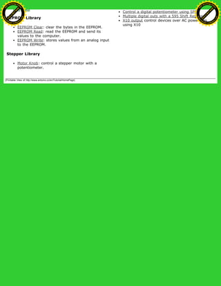 EEPROM Library
EEPROM Clear: clear the bytes in the EEPROM.
EEPROM Read: read the EEPROM and send its
values to the computer.
EEPROM Write: stores values from an analog input
to the EEPROM.
Stepper Library
Motor Knob: control a stepper motor with a
potentiometer.
Control a digital potentiometer using SPI
Multiple digital outs with a 595 Shift Register
X10 output control devices over AC powerlines
using X10
(Printable View of http://www.arduino.cc/en/Tutorial/HomePage)
Ashifur Rahaman
C
lick
to
B
U
Y
N
O
W
!
PD F-XChange Edit
or
www
.
tracker-software.com
C
lick
to
B
U
Y
N
O
W
!
PD
F-XChange Edit
or
www
.
tracker-software
.com
 
