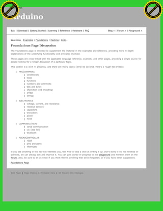 Arduino
Buy | Download | Getting Started | Learning | Reference | Hardware | FAQ Blog » | Forum » | Playground »
Learning Examples | Foundations | Hacking | Links
Foundations Page Discussion
The Foundations page is intended to supplement the material in the examples and reference, providing more in-depth
explanations of the underlying functionality and principles involved.
These pages are cross-linked with the applicable language reference, example, and other pages, providing a single source for
people looking for a longer discussion of a particular topic.
This section is a work in progress, and there are many topics yet to be covered. Here's a rough list of ideas:
PROGRAMMING
conditionals
loops
functions
numbers and arithmetic
bits and bytes
characters and encodings
arrays
strings
ELECTRONICS
voltage, current, and resistance
resistive sensors
capacitors
transistors
power
noise
COMMUNICATION
serial communication
i2c (aka twi)
bluetooth
MICROCONTROLLER
reset
pins and ports
interrupts
If you see anything in the list that interests you, feel free to take a shot at writing it up. Don't worry if it's not finished or
polished, we can always edit and improve it. You can post works-in-progress to the playground and mention them on the
forum. Also, be sure to let us know if you think there's anything that we've forgotten, or if you have other suggestions.
Foundations Page
Edit Page | Page History | Printable View | All Recent Site Changes
Ashifur Rahaman
C
lick
to
B
U
Y
N
O
W
!
PD F-XChange Edit
or
www
.
tracker-software.com
C
lick
to
B
U
Y
N
O
W
!
PD
F-XChange Edit
or
www
.
tracker-software
.com
search
 