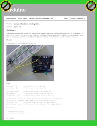 Arduino
Buy | Download | Getting Started | Learning | Reference | Hardware | FAQ Blog » | Forum » | Playground »
Learning Examples | Foundations | Hacking | Links
Examples > Digital I/O
Debounce
This example demonstrates the use of a pushbutton as a switch: each time you press the button, the LED (or whatever) is
turned on (if it's off) or off (if on). It also debounces the input, without which pressing the button once would appear to the
code as multiple presses. Makes use of the millis() function to keep track of the time when the button is pressed.
Circuit
A push-button on pin 7 and an LED on pin 13.
Code
int inPin = 7; // the number of the input pin
int outPin = 13; // the number of the output pin
int state = HIGH; // the current state of the output pin
int reading; // the current reading from the input pin
int previous = LOW; // the previous reading from the input pin
// the follow variables are long's because the time, measured in miliseconds,
// will quickly become a bigger number than can be stored in an int.
long time = 0; // the last time the output pin was toggled
long debounce = 200; // the debounce time, increase if the output flickers
void setup()
{
pinMode(inPin, INPUT);
pinMode(outPin, OUTPUT);
}
void loop()
Ashifur Rahaman
C
lick
to
B
U
Y
N
O
W
!
PD F-XChange Edit
or
www
.
tracker-software.com
C
lick
to
B
U
Y
N
O
W
!
PD
F-XChange Edit
or
www
.
tracker-software
.com
search
 