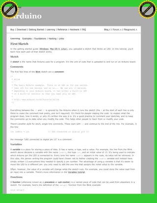 Arduino
Buy | Download | Getting Started | Learning | Reference | Hardware | FAQ Blog » | Forum » | Playground »
Learning Examples | Foundations | Hacking | Links
First Sketch
In the getting started guide (Windows, Mac OS X, Linux), you uploaded a sketch that blinks an LED. In this tutorial, you'll
learn how each part of that sketch works.
Sketch
A sketch is the name that Arduino uses for a program. It's the unit of code that is uploaded to and run on an Arduino board.
Comments
The first few lines of the Blink sketch are a comment:
/*
* Blink
*
* The basic Arduino example. Turns on an LED on for one second,
* then off for one second, and so on... We use pin 13 because,
* depending on your Arduino board, it has either a built-in LED
* or a built-in resistor so that you need only an LED.
*
* http://www.arduino.cc/en/Tutorial/Blink
*/
Everything between the /* and */ is ignored by the Arduino when it runs the sketch (the * at the start of each line is only
there to make the comment look pretty, and isn't required). It's there for people reading the code: to explain what the
program does, how it works, or why it's written the way it is. It's a good practice to comment your sketches, and to keep
the comments up-to-date when you modify the code. This helps other people to learn from or modify your code.
There's another style for short, single-line comments. These start with // and continue to the end of the line. For example, in
the line:
int ledPin = 13; // LED connected to digital pin 13
the message "LED connected to digital pin 13" is a comment.
Variables
A variable is a place for storing a piece of data. It has a name, a type, and a value. For example, the line from the Blink
sketch above declares a variable with the name ledPin, the type int, and an initial value of 13. It's being used to indicate
which Arduino pin the LED is connected to. Every time the name ledPin appears in the code, its value will be retrieved. In
this case, the person writing the program could have chosen not to bother creating the ledPin variable and instead have
simply written 13 everywhere they needed to specify a pin number. The advantage of using a variable is that it's easier to
move the LED to a different pin: you only need to edit the one line that assigns the initial value to the variable.
Often, however, the value of a variable will change while the sketch runs. For example, you could store the value read from
an input into a variable. There's more information in the Variables tutorial.
Functions
A function (otherwise known as a procedure or sub-routine) is a named piece of code that can be used from elsewhere in a
sketch. For example, here's the definition of the setup() function from the Blink example:
void setup()
{
Ashifur Rahaman
C
lick
to
B
U
Y
N
O
W
!
PD F-XChange Edit
or
www
.
tracker-software.com
C
lick
to
B
U
Y
N
O
W
!
PD
F-XChange Edit
or
www
.
tracker-software
.com
search
 