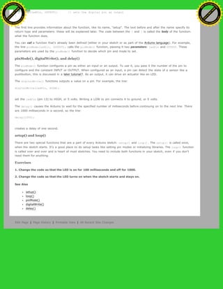 pinMode(ledPin, OUTPUT); // sets the digital pin as output
}
The first line provides information about the function, like its name, "setup". The text before and after the name specify its
return type and parameters: these will be explained later. The code between the { and } is called the body of the function:
what the function does.
You can call a function that's already been defined (either in your sketch or as part of the Arduino language). For example,
the line pinMode(ledPin, OUTPUT); calls the pinMode() function, passing it two parameters: ledPin and OUTPUT. These
parameters are used by the pinMode() function to decide which pin and mode to set.
pinMode(), digitalWrite(), and delay()
The pinMode() function configures a pin as either an input or an output. To use it, you pass it the number of the pin to
configure and the constant INPUT or OUTPUT. When configured as an input, a pin can detect the state of a sensor like a
pushbutton; this is discussed in a later tutorial?. As an output, it can drive an actuator like an LED.
The digitalWrite() functions outputs a value on a pin. For example, the line:
digitalWrite(ledPin, HIGH);
set the ledPin (pin 13) to HIGH, or 5 volts. Writing a LOW to pin connects it to ground, or 0 volts.
The delay() causes the Arduino to wait for the specified number of milliseconds before continuing on to the next line. There
are 1000 milliseconds in a second, so the line:
delay(1000);
creates a delay of one second.
setup() and loop()
There are two special functions that are a part of every Arduino sketch: setup() and loop(). The setup() is called once,
when the sketch starts. It's a good place to do setup tasks like setting pin modes or initializing libraries. The loop() function
is called over and over and is heart of most sketches. You need to include both functions in your sketch, even if you don't
need them for anything.
Exercises
1. Change the code so that the LED is on for 100 milliseconds and off for 1000.
2. Change the code so that the LED turns on when the sketch starts and stays on.
See Also
setup()
loop()
pinMode()
digitalWrite()
delay()
Edit Page | Page History | Printable View | All Recent Site Changes
Ashifur Rahaman
C
lick
to
B
U
Y
N
O
W
!
PD F-XChange Edit
or
www
.
tracker-software.com
C
lick
to
B
U
Y
N
O
W
!
PD
F-XChange Edit
or
www
.
tracker-software
.com
 