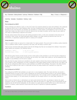 Arduino
Buy | Download | Getting Started | Learning | Reference | Hardware | FAQ Blog » | Forum » | Playground »
Learning Examples | Foundations | Hacking | Links
Pins
Pins Configured as INPUT
Arduino (Atmega) pins default to inputs, so they don't need to be explicitly declared as inputs with pinMode(). Pins configured
as inputs are said to be in a high-impedance state. One way of explaining this is that input pins make extremely small
demands on the circuit that they are sampling, say equivalent to a series resistor of 100 Megohms in front of the pin. This
means that it takes very little current to move the input pin from one state to another, and can make the pins useful for
such tasks as implementing a capacitive touch sensor.
This also means however that input pins with nothing connected to them, or with wires connected to them that are not
connected to other circuits, will report seemingly random changes in pin state, picking up electrical noise from the
environment, or capacitively coupling the state of a nearby pin for example.
Pullup Resistors
Often it is useful to steer an input pin to a known state if no input is present. This can be done by adding a pullup resistor(to
+5V), or pulldown resistor (resistor to ground) on the input, with 10K being a common value.
There are also convenient 20K pullup resistors built into the Atmega chip that can be accessed from software. These built-in
pullup resistors are accessed in the following manner.
pinMode(pin, INPUT); // set pin to input
digitalWrite(pin, HIGH); // turn on pullup resistors
Note that the pullup resistors provide enough current to dimly light an LED connected to a pin that has been configured as
an input. If LED's in a project seem to be working, but very dimly, this is likely what is going on, and the programmer has
forgotten to use pinMode() to set the pins to outputs.
Note also that the pullup resistors are controlled by the same registers (internal chip memory locations) that control whether
a pin is HIGH or LOW. Consequently a pin that is configured to have pullup resistors turned on when the pin is an INPUT, will
have the pin configured as HIGH if the pin is then swtiched to an OUTPUT with pinMode(). This works in the other direction
as well, and an output pin that is left in a HIGH state will have the pullup resistors set if switched to an input with
pinMode().
Pins Configured as OUTPUT
Pins configured as OUTPUT with pinMode() are said to be in a low-impedance state. This means that they can provide a
substantial amount of current to other circuits. Atmega pins can source (provide positive current) or sink (provide negative
current) up to 40 mA (milliamps) of current to other devices/circuits. This is enough current to brightly light up an LED (don't
forget the series resistor), or run many sensors, for example, but not enough current to run most relays, solenoids, or
motors.
Short circuits on Arduino pins, or attempting to run high current devices from them, can damage or destroy the output
transistors in the pin, or damage the entire Atmega chip. Often this will result in a "dead" pin in the microcontroller but the
remaining chip will still function adequately. For this reason it is a good idea to connect OUTPUT pins to other devices with
470O or 1k resistors, unless maximum current draw from the pins is required for a particular application.
Foundations
Edit Page | Page History | Printable View | All Recent Site Changes
Ashifur Rahaman
C
lick
to
B
U
Y
N
O
W
!
PD F-XChange Edit
or
www
.
tracker-software.com
C
lick
to
B
U
Y
N
O
W
!
PD
F-XChange Edit
or
www
.
tracker-software
.com
search
 