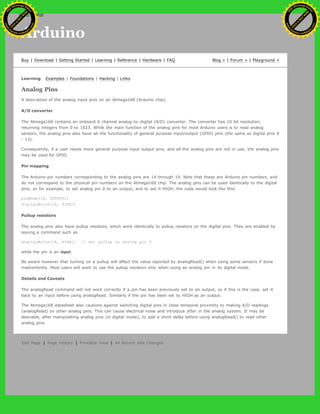 Arduino
Buy | Download | Getting Started | Learning | Reference | Hardware | FAQ Blog » | Forum » | Playground »
Learning Examples | Foundations | Hacking | Links
Analog Pins
A description of the analog input pins on an Atmega168 (Arduino chip).
A/D converter
The Atmega168 contains an onboard 6 channel analog-to-digital (A/D) converter. The converter has 10 bit resolution,
returning integers from 0 to 1023. While the main function of the analog pins for most Arduino users is to read analog
sensors, the analog pins also have all the functionality of general purpose input/output (GPIO) pins (the same as digital pins 0
- 13).
Consequently, if a user needs more general purpose input output pins, and all the analog pins are not in use, the analog pins
may be used for GPIO.
Pin mapping
The Arduino pin numbers corresponding to the analog pins are 14 through 19. Note that these are Arduino pin numbers, and
do not correspond to the physical pin numbers on the Atmega168 chip. The analog pins can be used identically to the digital
pins, so for example, to set analog pin 0 to an output, and to set it HIGH, the code would look like this:
pinMode(14, OUTPUT);
digitalWrite(14, HIGH);
Pullup resistors
The analog pins also have pullup resistors, which work identically to pullup resistors on the digital pins. They are enabled by
issuing a command such as
digitalWrite(14, HIGH); // set pullup on analog pin 0
while the pin is an input.
Be aware however that turning on a pullup will affect the value reported by analogRead() when using some sensors if done
inadvertently. Most users will want to use the pullup resistors only when using an analog pin in its digital mode.
Details and Caveats
The analogRead command will not work correctly if a pin has been previously set to an output, so if this is the case, set it
back to an input before using analogRead. Similarly if the pin has been set to HIGH as an output.
The Atmega168 datasheet also cautions against switching digital pins in close temporal proximity to making A/D readings
(analogRead) on other analog pins. This can cause electrical noise and introduce jitter in the analog system. It may be
desirable, after manipulating analog pins (in digital mode), to add a short delay before using analogRead() to read other
analog pins.
Edit Page | Page History | Printable View | All Recent Site Changes
Ashifur Rahaman
C
lick
to
B
U
Y
N
O
W
!
PD F-XChange Edit
or
www
.
tracker-software.com
C
lick
to
B
U
Y
N
O
W
!
PD
F-XChange Edit
or
www
.
tracker-software
.com
search
 