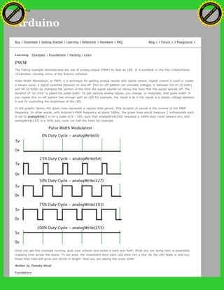 Arduino
Buy | Download | Getting Started | Learning | Reference | Hardware | FAQ Blog » | Forum » | Playground »
Learning Examples | Foundations | Hacking | Links
PWM
The Fading example demonstrates the use of analog output (PWM) to fade an LED. It is available in the File->Sketchbook-
>Examples->Analog menu of the Arduino software.
Pulse Width Modulation, or PWM, is a technique for getting analog results with digital means. Digital control is used to create
a square wave, a signal switched between on and off. This on-off pattern can simulate voltages in between full on (5 Volts)
and off (0 Volts) by changing the portion of the time the signal spends on versus the time that the signal spends off. The
duration of "on time" is called the pulse width. To get varying analog values, you change, or modulate, that pulse width. If
you repeat this on-off pattern fast enough with an LED for example, the result is as if the signal is a steady voltage between
0 and 5v controlling the brightness of the LED.
In the graphic below, the green lines represent a regular time period. This duration or period is the inverse of the PWM
frequency. In other words, with Arduino's PWM frequency at about 500Hz, the green lines would measure 2 milliseconds each.
A call to analogWrite() is on a scale of 0 - 255, such that analogWrite(255) requests a 100% duty cycle (always on), and
analogWrite(127) is a 50% duty cycle (on half the time) for example.
Once you get this example running, grab your arduino and shake it back and forth. What you are doing here is essentially
mapping time across the space. To our eyes, the movement blurs each LED blink into a line. As the LED fades in and out,
those little lines will grow and shrink in length. Now you are seeing the pulse width.
Written by Timothy Hirzel
Foundations
Ashifur Rahaman
C
lick
to
B
U
Y
N
O
W
!
PD F-XChange Edit
or
www
.
tracker-software.com
C
lick
to
B
U
Y
N
O
W
!
PD
F-XChange Edit
or
www
.
tracker-software
.com
search
 