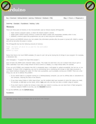 Arduino
Buy | Download | Getting Started | Learning | Reference | Hardware | FAQ Blog » | Forum » | Playground »
Learning Examples | Foundations | Hacking | Links
Memory
There are three pools of memory in the microcontroller used on Arduino boards (ATmega168):
Flash memory (program space), is where the Arduino sketch is stored.
SRAM (static random access memory) is where the sketch creates and manipulates variables when it runs.
EEPROM is memory space that programmers can use to store long-term information.
Flash memory and EEPROM memory are non-volatile (the information persists after the power is turned off). SRAM is volatile
and will be lost when the power is cycled.
The ATmega168 chip has the following amounts of memory:
Flash 16k bytes (of which 2k is used for the bootloader)
SRAM 1024 bytes
EEPROM 512 bytes
Notice that there's not much SRAM available. It's easy to use it all up by having lots of strings in your program. For example,
a declaration like:
char message[] = "I support the Cape Wind project.";
puts 32 bytes into SRAM (each character takes a byte). This might not seem like a lot, but it doesn't take long to get to
1024, especially if you have a large amount of text to send to a display, or a large lookup table, for example.
If you run out of SRAM, your program may fail in unexpected ways; it will appear to upload successfully, but not run, or run
strangely. To check if this is happening, you can try commenting out or shortening the strings or other data structures in
your sketch (without changing the code). If it then runs successfully, you're probably running out of SRAM. There are a few
things you can do to address this problem:
If your sketch talks to a program running on a (desktop/laptop) computer, you can try shifting data or calculations to
the computer, reducing the load on the Arduino.
If you have lookup tables or other large arrays, use the smallest data type necessary to store the values you need;
for example, an int takes up two bytes, while a byte uses only one (but can store a smaller range of values).
If you don't need to modify the strings or data while your sketch is running, you can store them in flash (program)
memory instead of SRAM; to do this, use the PROGMEM keyword.
To use the EEPROM, see the EEPROM library.
Foundations
Edit Page | Page History | Printable View | All Recent Site Changes
Ashifur Rahaman
C
lick
to
B
U
Y
N
O
W
!
PD F-XChange Edit
or
www
.
tracker-software.com
C
lick
to
B
U
Y
N
O
W
!
PD
F-XChange Edit
or
www
.
tracker-software
.com
search
 
